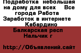 Подработка- небольшая на дому для всех. - Все города Работа » Заработок в интернете   . Кабардино-Балкарская респ.,Нальчик г.